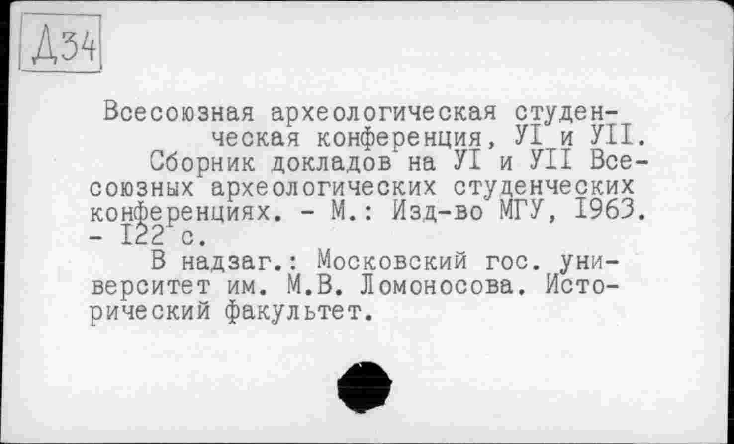 ﻿Д34
Всесоюзная археологическая студенческая конференция, УІ и УІІ.
Сборник докладов' на УІ и УІІ Всесоюзных археологических студенческих конференциях. - М.: Изд-во МГУ, 1963. - 122 с.
В надзаг.: Московский гос. университет им. М.В. Ломоносова. Исторический факультет.